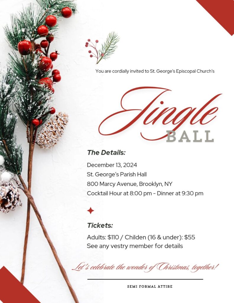 ou are cordially invited to St. George's Episcopal Church's Jingle Ball. Friday, Dec 13th. Cocktail hour 8 PM, dinner at 9:30 PM.
Tickets $110, children 16 and under $55.